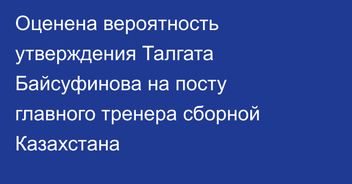 Оценена вероятность утверждения Талгата Байсуфинова на посту главного тренера сборной Казахстана