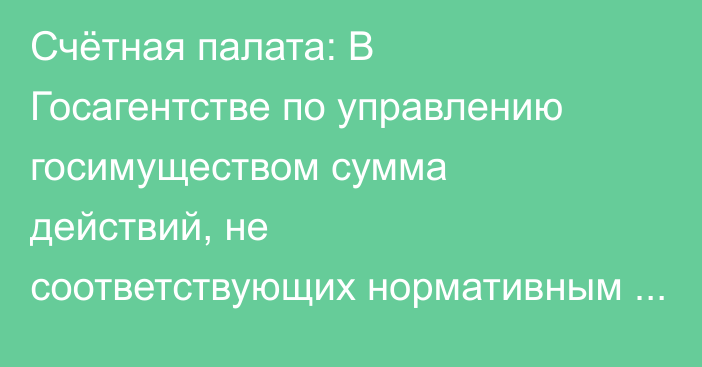 Счётная палата: В Госагентстве по управлению госимуществом сумма действий, не соответствующих нормативным требованиям и финансовой дисциплине составила 948 млн сомов