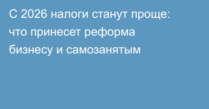 С 2026 налоги станут проще: что принесет реформа бизнесу и самозанятым