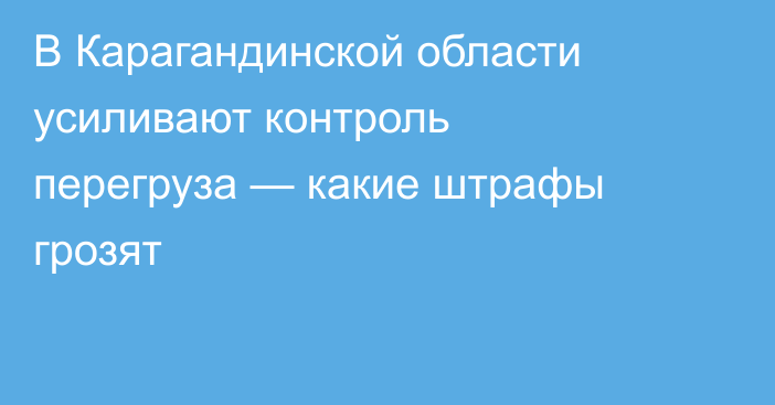 В Карагандинской области усиливают контроль перегруза — какие штрафы грозят