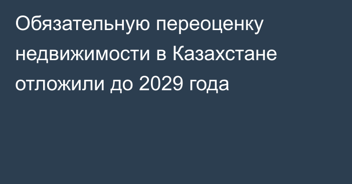 Обязательную переоценку недвижимости в Казахстане отложили до 2029 года