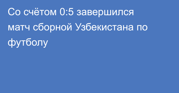 Со счётом 0:5 завершился матч сборной Узбекистана по футболу