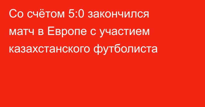Со счётом 5:0 закончился матч в Европе с участием казахстанского футболиста