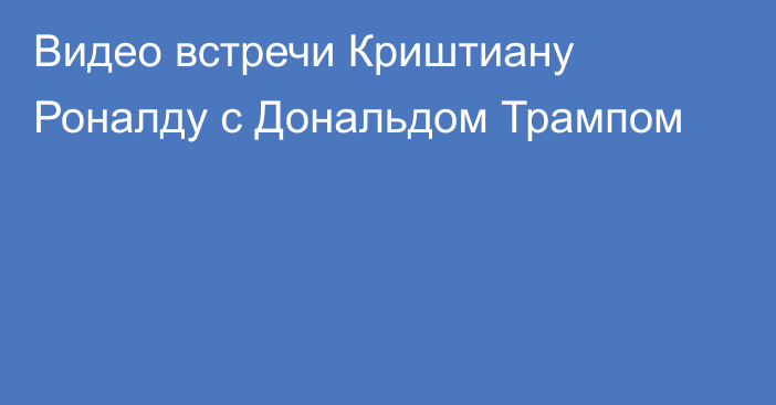 Видео встречи Криштиану Роналду с Дональдом Трампом