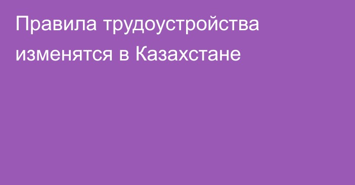 Правила трудоустройства изменятся в Казахстане