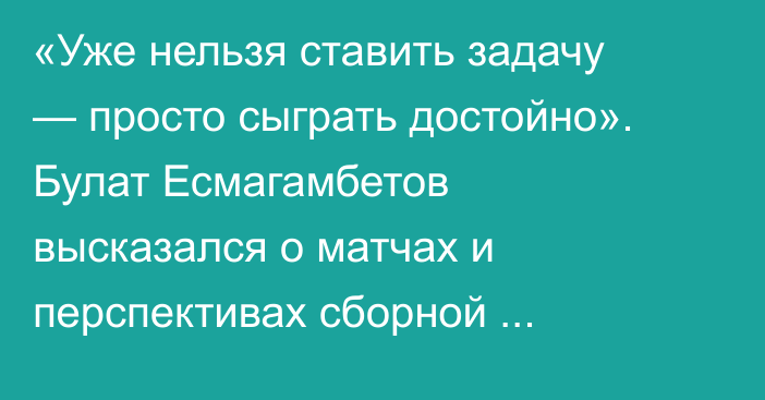 «Уже нельзя ставить задачу — просто сыграть достойно». Булат Есмагамбетов высказался о матчах и перспективах сборной Казахстана