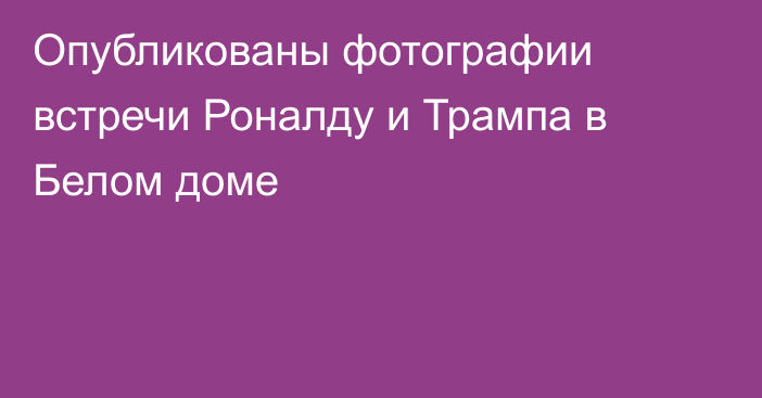 Опубликованы фотографии встречи Роналду и Трампа в Белом доме