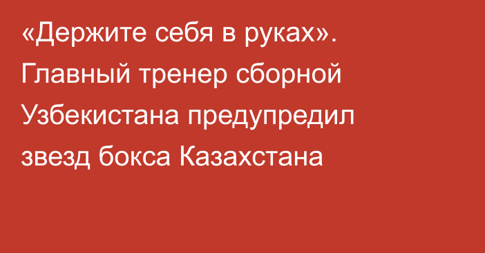«Держите себя в руках». Главный тренер сборной Узбекистана предупредил звезд бокса Казахстана