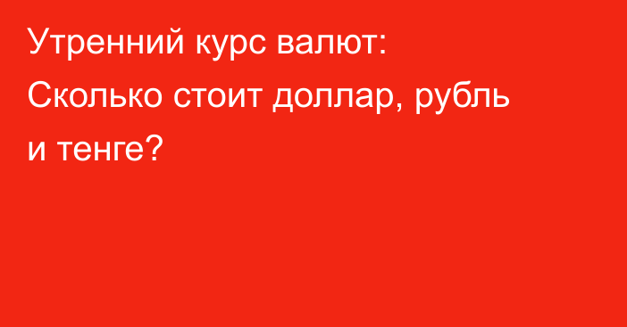 Утренний курс валют: Сколько стоит доллар, рубль и тенге?