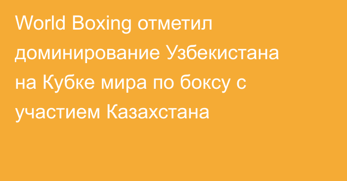 World Boxing отметил доминирование Узбекистана на Кубке мира по боксу с участием Казахстана