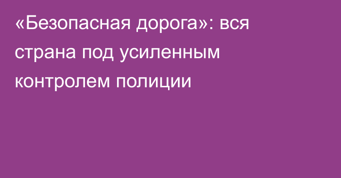 «Безопасная дорога»: вся страна под усиленным контролем полиции