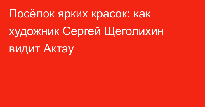 Посёлок ярких красок: как художник Сергей Щеголихин видит Актау