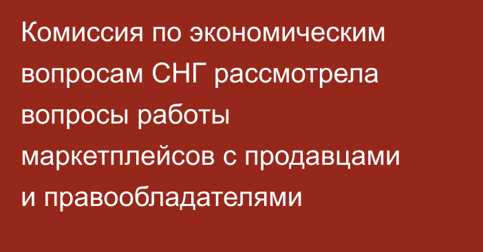 Комиссия по экономическим вопросам СНГ рассмотрела вопросы работы маркетплейсов с  продавцами и правообладателями