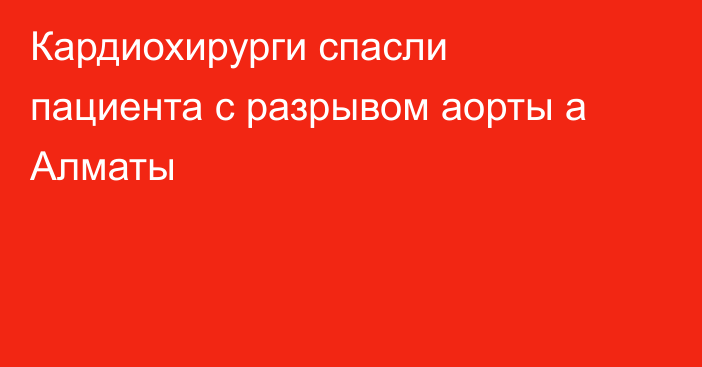 Кардиохирурги спасли пациента с разрывом аорты а Алматы