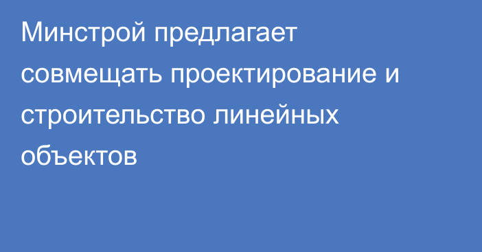Минстрой предлагает совмещать проектирование и строительство линейных объектов