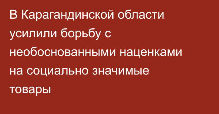 В Карагандинской области усилили борьбу с необоснованными наценками на социально значимые товары
