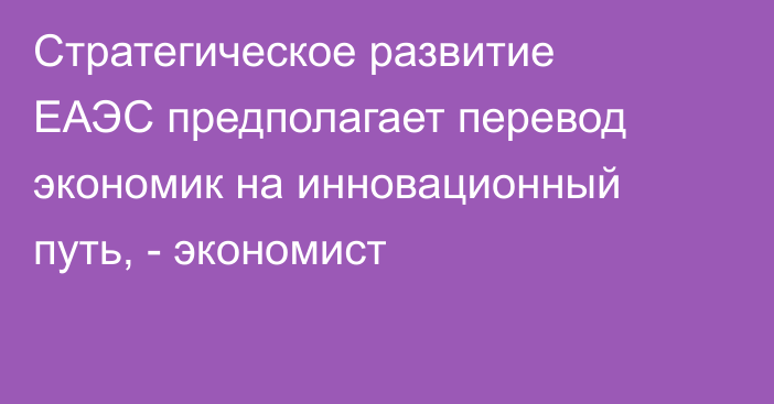 Стратегическое развитие ЕАЭС предполагает перевод экономик на инновационный путь, - экономист
