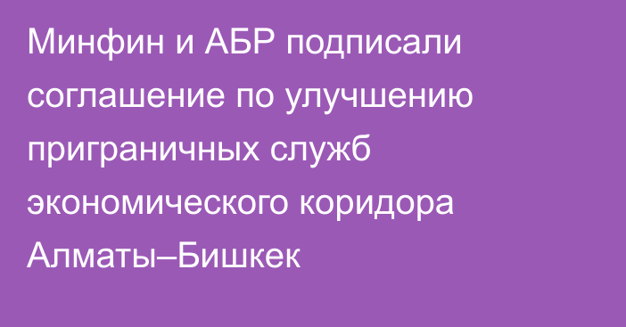Минфин и АБР подписали соглашение по улучшению приграничных служб экономического коридора Алматы–Бишкек