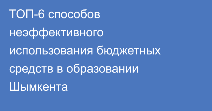 ТОП-6 способов неэффективного использования бюджетных средств в образовании Шымкента