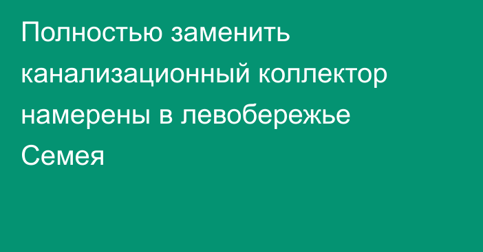 Полностью заменить канализационный коллектор намерены в левобережье Семея