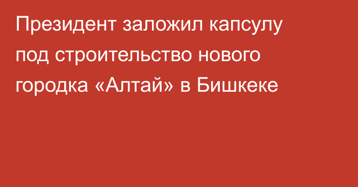 Президент заложил капсулу под строительство нового городка «Алтай» в Бишкеке