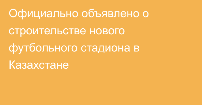 Официально объявлено о строительстве нового футбольного стадиона в Казахстане