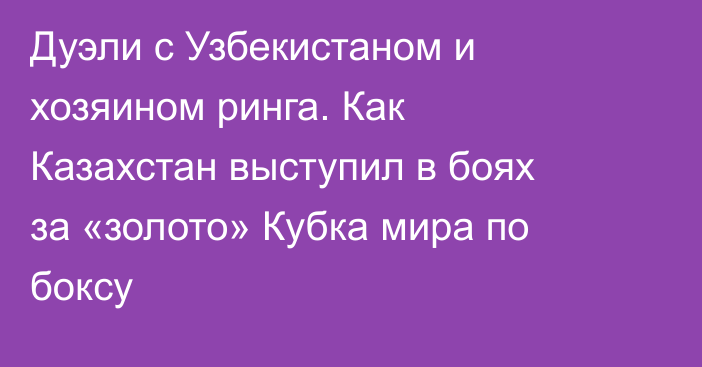 Дуэли с Узбекистаном и хозяином ринга. Как Казахстан выступил в боях за «золото» Кубка мира по боксу