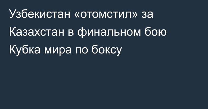 Узбекистан «отомстил» за Казахстан в финальном бою Кубка мира по боксу
