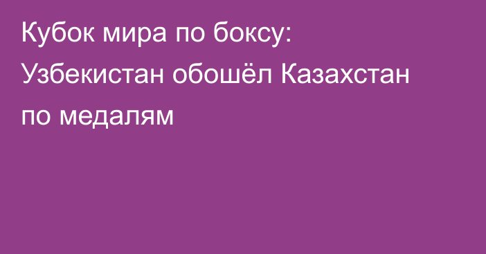 Кубок мира по боксу: Узбекистан обошёл Казахстан по медалям