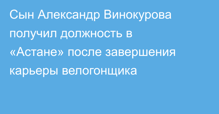 Сын Александр Винокурова получил должность в «Астане» после завершения карьеры велогонщика