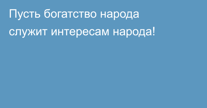 Пусть богатство народа служит интересам народа!