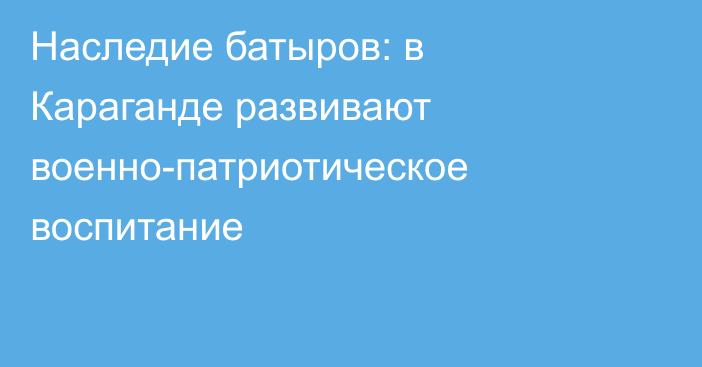 Наследие батыров: в Караганде развивают военно-патриотическое воспитание