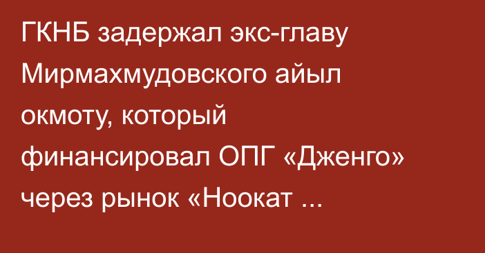ГКНБ задержал экс-главу Мирмахмудовского айыл окмоту, который финансировал ОПГ «Дженго» через рынок «Ноокат универсал базар»