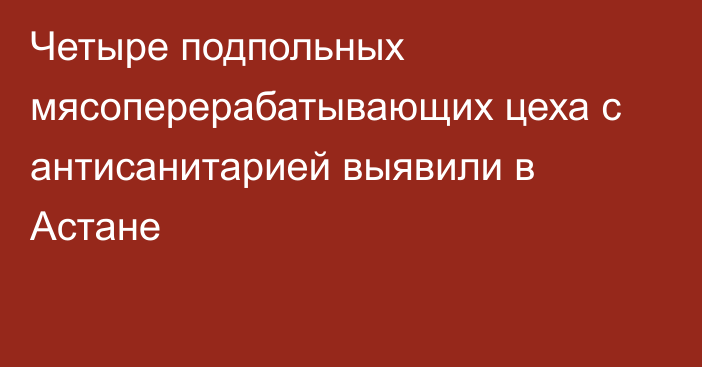 Четыре подпольных мясоперерабатывающих цеха с антисанитарией выявили в Астане