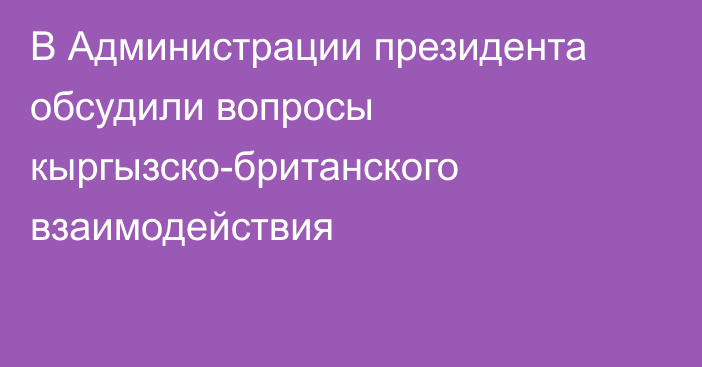 В Администрации президента обсудили вопросы кыргызско-британского взаимодействия