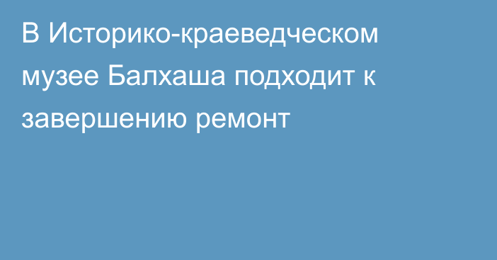 В Историко-краеведческом музее Балхаша подходит к завершению ремонт