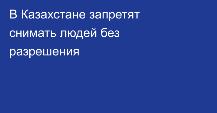 В Казахстане запретят снимать людей без разрешения
