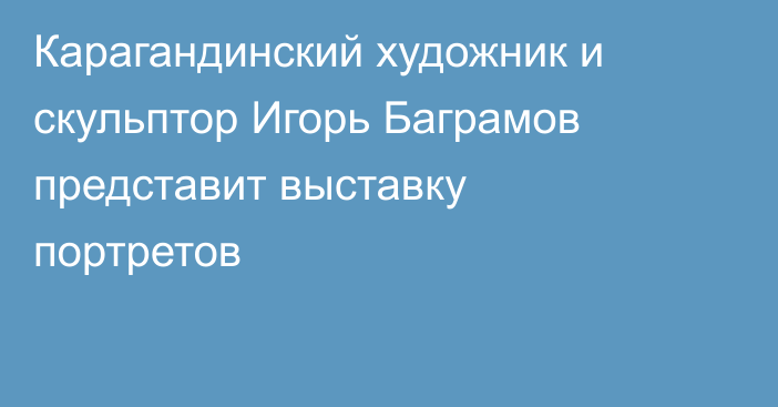 Карагандинский художник и скульптор Игорь Баграмов представит выставку портретов