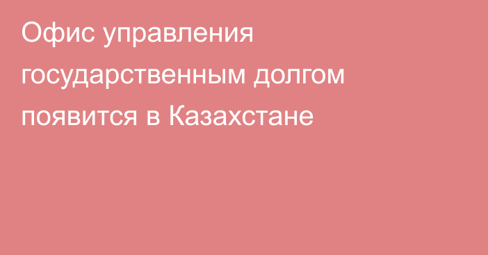 Офис управления государственным долгом появится в Казахстане