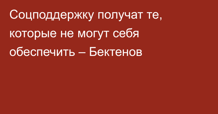 Соцподдержку получат те, которые не могут себя обеспечить – Бектенов