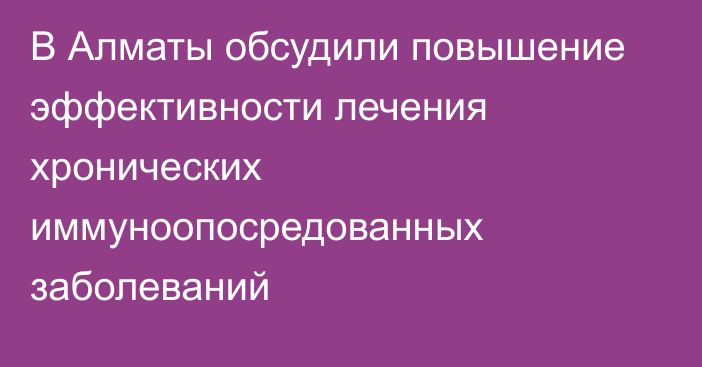 В Алматы обсудили повышение эффективности лечения хронических иммуноопосредованных заболеваний