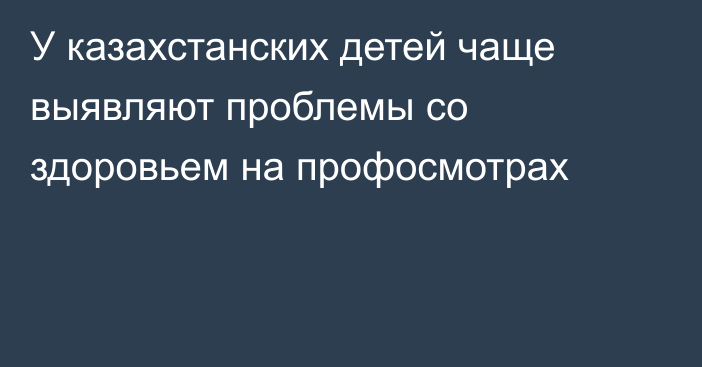 У казахстанских детей чаще выявляют проблемы со здоровьем на профосмотрах