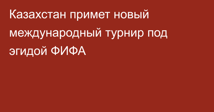 Казахстан примет новый международный турнир под эгидой ФИФА