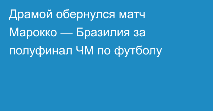 Драмой обернулся матч Марокко — Бразилия за полуфинал ЧМ по футболу
