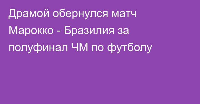 Драмой обернулся матч Марокко - Бразилия за полуфинал ЧМ по футболу