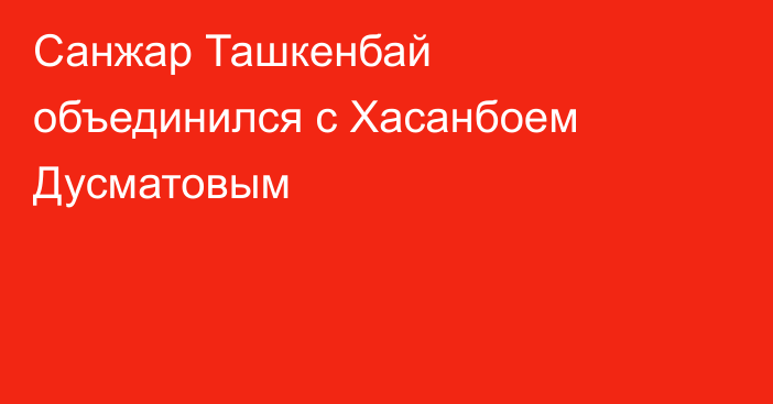 Санжар Ташкенбай объединился с Хасанбоем Дусматовым