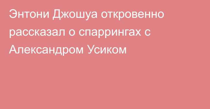 Энтони Джошуа откровенно рассказал о спаррингах с Александром Усиком