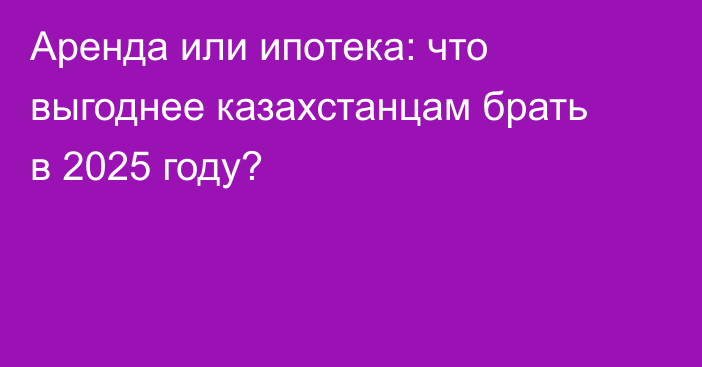 Аренда или ипотека: что выгоднее казахстанцам брать в 2025 году?