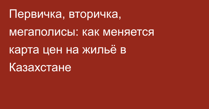 Первичка, вторичка, мегаполисы: как меняется карта цен на жильё в Казахстане