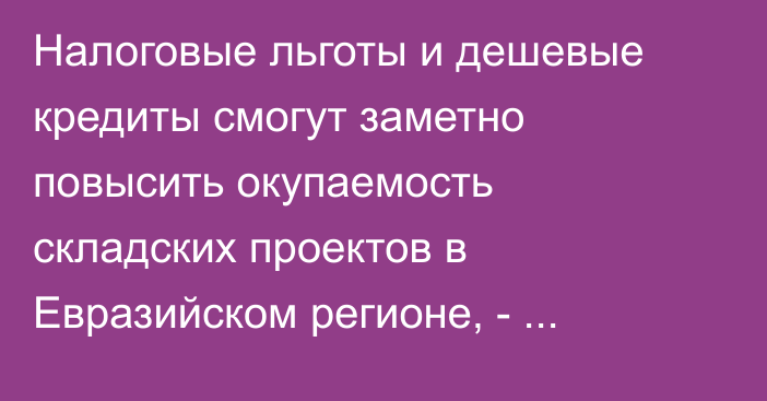 Налоговые льготы и дешевые кредиты смогут заметно повысить окупаемость складских проектов в Евразийском регионе, - аналитика